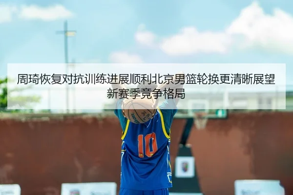 周琦恢复对抗训练进展顺利北京男篮轮换更清晰展望新赛季竞争格局