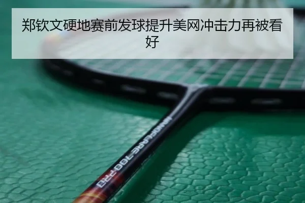 郑钦文硬地赛前发球提升美网冲击力再被看好